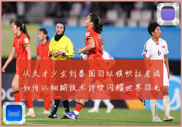 从天才少女到泰国羽坛旗帜拉差诺如何以细腻技术持续闪耀世界羽毛球赛场