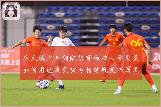 从天赋少年到欧陆锋线核心登贝莱如何用速度突破与持续蜕变书写足球传奇之路