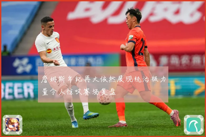 詹姆斯年纪再大依然展现统治级力量令人惊叹赛场复盘
