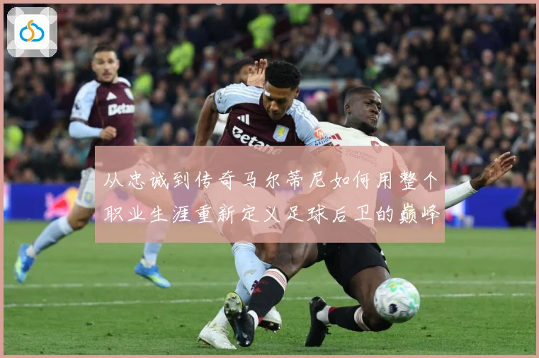 从忠诚到传奇马尔蒂尼如何用整个职业生涯重新定义足球后卫的巅峰标准