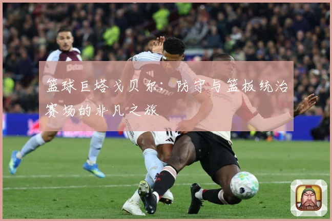 篮球巨塔戈贝尔：防守与篮板统治赛场的非凡之旅