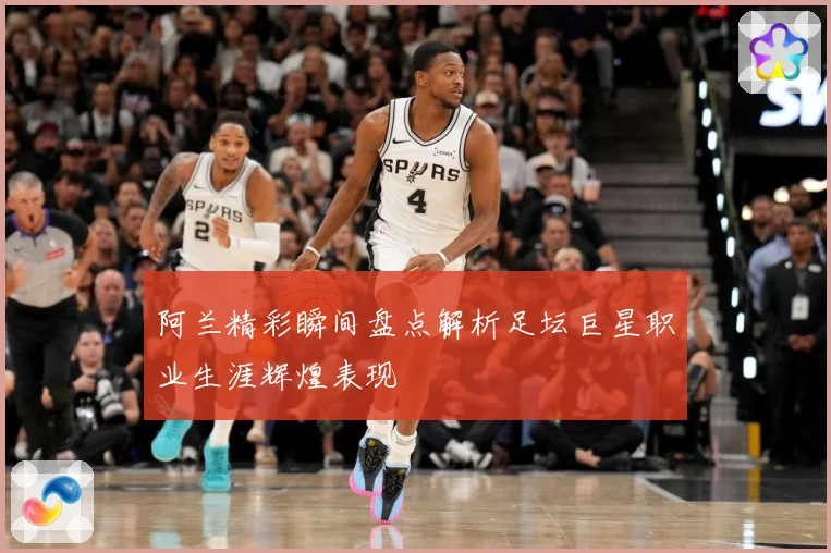 阿兰精彩瞬间盘点解析足坛巨星职业生涯辉煌表现