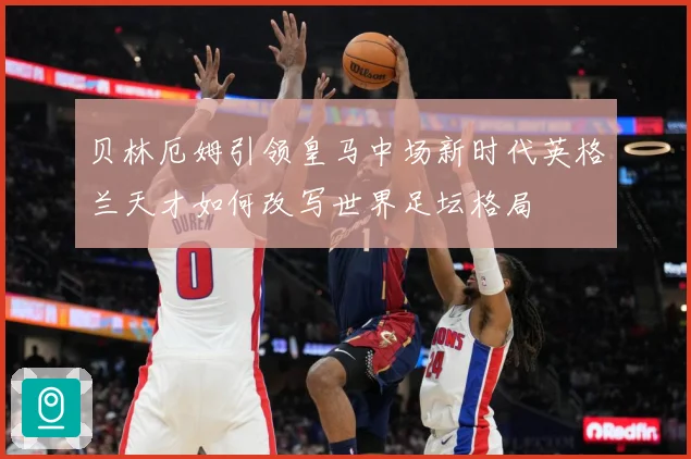 贝林厄姆引领皇马中场新时代英格兰天才如何改写世界足坛格局