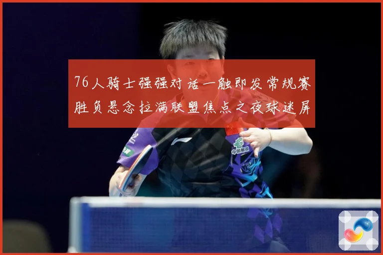 76人骑士强强对话一触即发常规赛胜负悬念拉满联盟焦点之夜球迷屏息期待