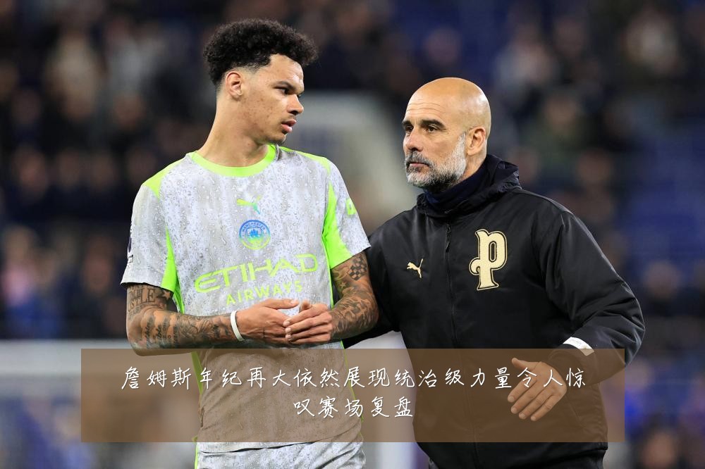 詹姆斯年纪再大依然展现统治级力量令人惊叹赛场复盘